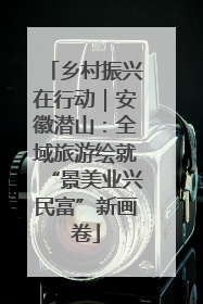 乡村振兴在行动｜安徽潜山：全域旅游绘就“景美业兴民富”新画卷